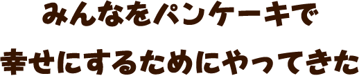 みんなをパンケーキで 幸せにするためにやってきた