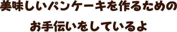 美味しいパンケーキを作るためのお手伝いをしているよ